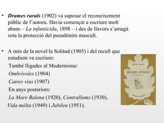 • Drames rurals (1902) va suposar el reconeixement
  públic de l’autora. Havia començat a escriure molt
  abans – La infanticida, 1898 – i des de llavors s’amagà
  sota la protecció del pseudònim masculí.

• A més de la novel·la Solitud (1905) i del recull que
  estudiem va escriure:
  També lligades al Modernisme:
  Ombrívoles (1904)
  Caires vius (1907)
  En anys posteriors:
  La Mare Balena (1920), Contrallums (1930),
  Vida mòlta (1949) i Jubileu (1951).
 