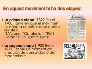 En aquest moviment hi ha dos etapes:

La primera etapa (1892 fins el
1900), anys en que el moviment
es dóna a conèixer amb quatre
revistes:
“L’Avens”,“Catalònia”, “Pèl i
Ploma” i “Els Quatre Gats”.

La segona etapa (1900 fins el
1911), es viu un moment de
creació i de consolidació del
modernisme.
 