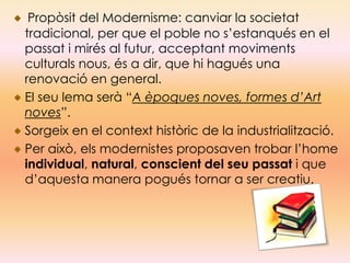 Propòsit del Modernisme: canviar la societat
tradicional, per que el poble no s’estanqués en el
passat i mirés al futur, acceptant moviments
culturals nous, és a dir, que hi hagués una
renovació en general.
El seu lema serà “A èpoques noves, formes d’Art
noves”.
Sorgeix en el context històric de la industrialització.
Per això, els modernistes proposaven trobar l’home
individual, natural, conscient del seu passat i que
d’aquesta manera pogués tornar a ser creatiu.
 
