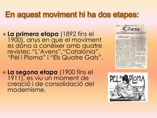En aquest moviment hi ha dos etapes:

La primera etapa (1892 fins el
1900), anys en que el moviment
es dóna a conèixer amb quatre
revistes: “L’Avens”,“Catalònia”,
“Pèl i Ploma” i “Els Quatre Gats”.

La segona etapa (1900 fins el
1911), es viu un moment de
creació i de consolidació del
modernisme.
 