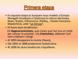 Primera etapa
En aquesta etapa es busquen nous models a Europa:
Maragall introdueix a Catalunya la cultura alemanya.
Ibsen, Ruskin, D’Annuncio, Shelley,.. Poetes francesos.
Maeterlinck, amb “La Intrusa”.
Hi havia dues tendències:
Els Regeneracionistes, que creien que l’art era un mitjà
per canviar la societat. I els Esteticistes, defenien l’art
com a bàlsam i refugi.
Al 1893 desapareix la revista L’Avenç.
Del 1893 al 1898 predomina l’esteticisme.
Al 1898 les dues tendències s’equilibren.
 