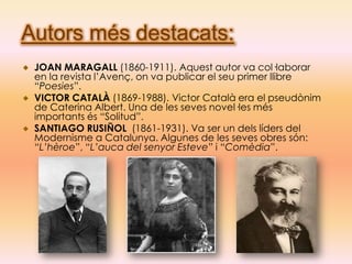 Autors més destacats:
 JOAN MARAGALL (1860-1911). Aquest autor va col·laborar
 en la revista l’Avenç, on va publicar el seu primer llibre
 “Poesies”.
 VICTOR CATALÀ (1869-1988). Victor Català era el pseudònim
 de Caterina Albert. Una de les seves novel·les més
 importants és “Solitud”.
 SANTIAGO RUSIÑOL (1861-1931). Va ser un dels líders del
 Modernisme a Catalunya. Algunes de les seves obres són:
 “L’hèroe”, “L’auca del senyor Esteve” i “Comèdia”.
 