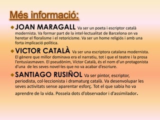 Més informació:
 JOAN MARAGALL Va ser un poeta i escriptor català
 modernista. Va formar part de la intel·lectualitat de Barcelona on va
 heretar el floralisme i el retoricisme. Va ser un home religiós i amb una
 forta implicació política.

 VICTOR CATALÀ Va ser una escriptora catalana modernista.
 El gènere que millor dominava era el narratiu, tot i que el teatre i la prosa
 l’entusiasmaven. El pseudònim, Víctor Català, és el nom d’un protagonista
 d’una de les seves novel·les que no va acabar d’escriure.

 SANTIAGO RUSIÑOL Va ser pintor, escriptor,
 periodista, col·leccionista i dramaturg català. Va desenvolupar les
 seves activitats sense aparentar esforç. Tot el que sabia ho va
 aprendre de la vida. Posseïa dots d’observador i d’assimilador.
 