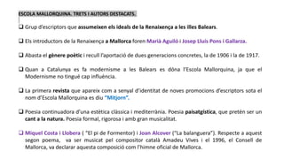 ESCOLA MALLORQUINA. TRETS I AUTORS DESTACATS.
 Grup d’escriptors que assumeixen els ideals de la Renaixença a les illes Balears.
 Els introductors de la Renaixença a Mallorca foren Marià Aguiló i Josep Lluís Pons i Gallarza.
 Abasta el gènere poètic i recull l’aportació de dues generacions concretes, la de 1906 i la de 1917.
 Quan a Catalunya es fa modernisme a les Balears es dóna l’Escola Mallorquina, ja que el
Modernisme no tingué cap influència.
 La primera revista que apareix com a senyal d’identitat de noves promocions d’escriptors sota el
nom d’Escola Mallorquina es diu “Mitjorn”.
 Poesia continuadora d’una estètica clàssica i mediterrània. Poesia paisatgística, que pretén ser un
cant a la natura. Poesia formal, rigorosa i amb gran musicalitat.
 Miquel Costa i Llobera ( “El pi de Formentor) i Joan Alcover (“La balanguera”). Respecte a aquest
segon poema, va ser musicat pel compositor català Amadeu Vives i el 1996, el Consell de
Mallorca, va declarar aquesta composició com l’himne oficial de Mallorca.
 