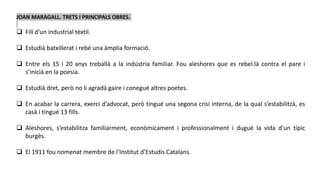 JOAN MARAGALL. TRETS I PRINCIPALS OBRES.
 Fill d’un industrial tèxtil.
 Estudià batxillerat i rebé una àmplia formació.
 Entre els 15 i 20 anys treballà a la indústria familiar. Fou aleshores que es rebel.là contra el pare i
s’inicià en la poesia.
 Estudià dret, però no li agradà gaire i conegué altres poetes.
 En acabar la carrera, exercí d’advocat, però tingué una segona crisi interna, de la qual s’estabilitzà, es
casà i tingué 13 fills.
 Aleshores, s’estabilitza familiarment, econòmicament i professionalment i dugué la vida d’un típic
burgès.
 El 1911 fou nomenat membre de l’Institut d’Estudis Catalans.
 