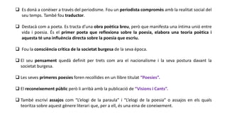  Es donà a conèixer a través del periodisme. Fou un periodista compromès amb la realitat social del
seu temps. També fou traductor.
 Destacà com a poeta. Es tracta d’una obra poètica breu, però que manifesta una íntima unió entre
vida i poesia. És el primer poeta que reflexiona sobre la poesia, elabora una teoria poètica i
aquesta té una influència directa sobre la poesia que escriu.
 Fou la consciència crítica de la societat burgesa de la seva època.
 El seu pensament quedà definit per trets com ara el nacionalisme i la seva postura davant la
societat burgesa.
 Les seves primeres poesies foren recollides en un llibre titulat “Poesies”.
 El reconeixement públic però li arribà amb la publicació de “Visions i Cants”.
 També escriví assajos com “L’elogi de la paraula” i “L’elogi de la poesia” o assajos en els quals
teoritza sobre aquest gènere literari que, per a ell, és una eina de coneixement.
 