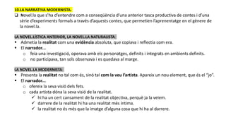 10.LA NARRATIVA MODERNISTA.
 Novel.la que s’ha d’entendre com a conseqüència d’una anterior tasca productiva de contes i d’una
sèrie d’experiments formals a través d’aquests contes, que permetien l’aprenentatge en el gènere de
la novel.la.
LA NOVEL.LÍSTICA ANTERIOR, LA NOVEL.LA NATURALISTA:
 Admetia la realitat com una evidència absoluta, que copiava i reflectia com era.
 El narrador...
o feia una investigació, operava amb els personatges, definits i integrats en ambients definits.
o no participava, tan sols observava i es quedava al marge.
LA NOVEL.LA MODERNISTA:
 Presenta la realitat no tal com és, sinó tal com la veu l’artista. Apareix un nou element, que és el “jo”.
 El narrador...
o ofereix la seva visió dels fets.
o cada artista dóna la seva visió de la realitat.
 hi ha un cert cansament de la realitat objectiva, perquè ja la veiem.
 darrere de la realitat hi ha una realitat més íntima.
 la realitat no és més que la imatge d’alguna cosa que hi ha al darrere.
 