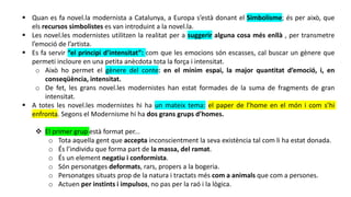  Quan es fa novel.la modernista a Catalunya, a Europa s’està donant el Simbolisme; és per això, que
els recursos simbolistes es van introduint a la novel.la.
 Les novel.les modernistes utilitzen la realitat per a suggerir alguna cosa més enllà , per transmetre
l’emoció de l’artista.
 Es fa servir “el principi d’intensitat”: com que les emocions són escasses, cal buscar un gènere que
permeti incloure en una petita anècdota tota la força i intensitat.
o Això ho permet el gènere del conte: en el mínim espai, la major quantitat d’emoció, i, en
conseqüència, intensitat.
o De fet, les grans novel.les modernistes han estat formades de la suma de fragments de gran
intensitat.
 A totes les novel.les modernistes hi ha un mateix tema: el paper de l’home en el món i com s’hi
enfronta. Segons el Modernisme hi ha dos grans grups d’homes.
 El primer grup està format per...
o Tota aquella gent que accepta inconscientment la seva existència tal com li ha estat donada.
o És l’individu que forma part de la massa, del ramat.
o És un element negatiu i conformista.
o Són personatges deformats, rars, propers a la bogeria.
o Personatges situats prop de la natura i tractats més com a animals que com a persones.
o Actuen per instints i impulsos, no pas per la raó i la lògica.
 
