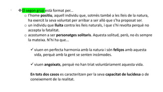 - El segon grup està format per...
o l’home positiu, aquell individu que, sotmès també a les lleis de la natura,
ha exercit la seva voluntat per arribar a ser allò que s’ha proposat ser.
o un individu que lluita contra les lleis naturals, i que s’hi revolta perquè no
accepta la fatalitat.
o acostumen a ser personatges solitaris. Aquesta solitud, però, no és sempre
la mateixa. N’hi ha que...
 viuen en perfecta harmonia amb la natura i són feliços amb aquesta
vida, perquè amb la gent se senten incòmodes.
 viuen angoixats, perquè no han triat voluntàriament aquesta vida.
En tots dos casos es caracteritzen per la seva capacitat de lucidesa o de
coneixement de la realitat.
 