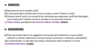 A) SIMBÒLICA.
 Reproducció de la realitat social.
 El tema principal, la lluita entre el jo i la natura, entre l’home i el món.
 Drames sovint rurals, en escenaris de muntanya que expressen conflictes ideològics
com la lluita de l’individu contra la societat en la qual està immers.
 Víctor Català, pseudònim de Caterina Albert i Paradís. Solitud.
B) DECADENTISTA.
 Passa de la descripció a la suggestió o tret propi del Simbolisme, ja que pretén
reflectir la realitat subjectiva o interior (evocar sensacions i emocions, autoanàlisi).
 A nivell temàtic, hi abunden els motius relacionats amb l’erotisme i la mort.
 Prudenci Bertrana. Josafat.
 