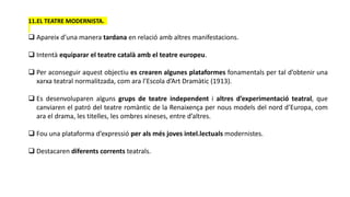11.EL TEATRE MODERNISTA.
 Apareix d’una manera tardana en relació amb altres manifestacions.
 Intentà equiparar el teatre català amb el teatre europeu.
 Per aconseguir aquest objectiu es crearen algunes plataformes fonamentals per tal d’obtenir una
xarxa teatral normalitzada, com ara l’Escola d’Art Dramàtic (1913).
 Es desenvoluparen alguns grups de teatre independent i altres d’experimentació teatral, que
canviaren el patró del teatre romàntic de la Renaixença per nous models del nord d’Europa, com
ara el drama, les titelles, les ombres xineses, entre d’altres.
 Fou una plataforma d’expressió per als més joves intel.lectuals modernistes.
 Destacaren diferents corrents teatrals.
 