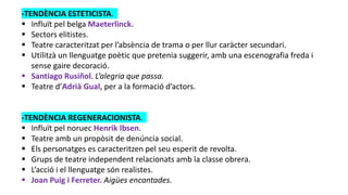 -TENDÈNCIA ESTETICISTA.
 Influït pel belga Maeterlinck.
 Sectors elitistes.
 Teatre caracteritzat per l’absència de trama o per llur caràcter secundari.
 Utilitzà un llenguatge poètic que pretenia suggerir, amb una escenografia freda i
sense gaire decoració.
 Santiago Rusiñol. L’alegria que passa.
 Teatre d’Adrià Gual, per a la formació d’actors.
-TENDÈNCIA REGENERACIONISTA.
 Influït pel noruec Henrik Ibsen.
 Teatre amb un propòsit de denúncia social.
 Els personatges es caracteritzen pel seu esperit de revolta.
 Grups de teatre independent relacionats amb la classe obrera.
 L’acció i el llenguatge són realistes.
 Joan Puig i Ferreter. Aigües encantades.
 