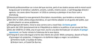 Intentà professionalitzar-se o viure del que escrivia, però el seu teatre xocava amb la moral social
burguesa per la temàtica ( adulteris, amants, suïcidis, misèria social…) i pel llenguatge directe i
agressiu. Les seves obres fracassen i el 1916 es comença a plantejar el seu futur com a
dramaturg.
 Desconcert davant la nova generació d’escriptors noucentistes, que tendeix a arraconar-lo.
 Del 1917 al 1924, última etapa dramática, en què intenta adaptar-se als gustos del públic, que
pretén divertir-se sense problemes.
 Desenganyat del teatre, inicia la seva carrera com a novel·lista: Un home genial.
 A partir del 1931 (proclamació de la II República) es dedicà a la política; el van acusar de frau.
 Des del 1938 fins el 1956, any en què morí, escriví una obra formada per 12 volums El pelegrí
apassionat, on l’autor retrata la Catalunya de la seva època.
 Al llarg de la seva vida dugué a terme dos intents de suïcidi. Molts companys, davant el fracàs
d’aconseguir els projectes, s’integraren a la bohèmia tràgica o negra i se suïcidaren.
 Hortensi Guëll, a la platja de Salou.
 Antoni Isern, al Castell De Burriac.
 