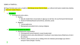 SOBRE LA TEMÀTICA…
 Puig i Ferreter pren com a model el dramaturg noruec Henrick Ibsen, un referent del teatre modernista vitalista.
 Trets del model d’Ibsen…
 Les idees…
 Contraposició entre valors…
 Positius
 Idea de modernitat ( encarnada en algú que ve de fora i té una formació Intel·lectual)
 Procés d’individualització (consciència, voluntat, acció)
 Negatius
 Conservadorisme
 Manipulació procedent de la creença religiosa
 La manera de presentar les idees…
 Plantejaments esquemàtics:
 Contraposició camp (tradició) i ciutat (modernitat)
 Simbolisme de la zona alta (aïllament i incultura) i zona baixa (zona d’obertura al món i
de cultura).
 Primera i última escena són un diàleg entre els mateixos personatges que obren i
tanquen l’obra (Vergés i Cecília).
 