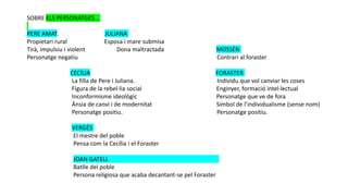 SOBRE ELS PERSONATGES…
PERE AMAT. JULIANA
Propietari rural Esposa i mare submisa
Tirà, impulsiu i violent Dona maltractada MOSSÈN
Personatge negatiu Contrari al foraster
CECÍLIA FORASTER
La filla de Pere i Juliana. Individu que vol canviar les coses
Figura de la rebel·lia social Enginyer, formació intel·lectual
Inconformisme ideològic Personatge que ve de fora
Ànsia de canvi i de modernitat Símbol de l’individualisme (sense nom)
Personatge positiu. Personatge positiu.
VERGÉS
El mestre del poble
Pensa com la Cecília i el Foraster
JOAN GATELL
Batlle del poble
Persona religiosa que acaba decantant-se pel Foraster
 