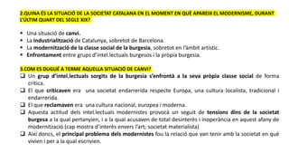 2.QUINA ÉS LA SITUACIÓ DE LA SOCIETAT CATALANA EN EL MOMENT EN QUÈ APAREIX EL MODERNISME, DURANT
L’ÚLTIM QUART DEL SEGLE XIX?
 Una situació de canvi.
 La industrialització de Catalunya, sobretot de Barcelona.
 La modernització de la classe social de la burgesia, sobretot en l’àmbit artístic.
 Enfrontament entre grups d’intel.lectuals burgesos i la pròpia burgesia.
3.COM ES DUGUÉ A TERME AQUELLA SITUACIÓ DE CANVI?
 Un grup d’intel.lectuals sorgits de la burgesia s’enfrontà a la seva pròpia classe social de forma
crítica.
 El que criticaven era una societat endarrerida respecte Europa, una cultura localista, tradicional i
endarrerida.
 El que reclamaven era una cultura nacional, europea i moderna.
 Aquesta actitud dels intel.lectuals modernistes provocà un seguit de tensions dins de la societat
burgesa a la qual pertanyien, i a la qual acusaven de total desinterès i inoperància en aquest afany de
modernització (cap mostra d’interès envers l’art; societat materialista)
 Així doncs, el principal problema dels modernistes fou la relació que van tenir amb la societat en què
vivien i per a la qual escrivien.
 
