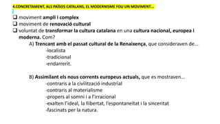 4.CONCRETAMENT, ALS PAÏSOS CATALANS, EL MODERNISME FOU UN MOVIMENT…
 moviment ampli i complex
 moviment de renovació cultural
 voluntat de transformar la cultura catalana en una cultura nacional, europea i
moderna. Com?
A) Trencant amb el passat cultural de la Renaixença, que consideraven de...
-localista
-tradicional
-endarrerit.
B) Assimilant els nous corrents europeus actuals, que es mostraven...
-contraris a la civilització industrial
-contraris al materialisme
-propers al somni i a l’irracional
-exalten l’ideal, la llibertat, l’espontaneïtat i la sinceritat
-fascinats per la natura.
 