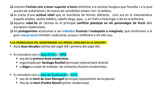  entenen l’artista com a ésser superior o heroi enfrontat a la societat burgesa que l’envolta i a la qual
acusen de materialista i de manca de sensibilitat envers l’art i la bellesa.
 es tracta d’una actitud rebel que es manifesta de formes diferents, com ara en la indumentària
(capells amples, vestits balders, cabells llargs, pipa...), en l’exili a l’estranger o bé en la bohèmia.
 aquesta rebel.lia de l’artista és el principal conflicte plantejat en els personatges de ficció dels
escriptors modernistes.
 els protagonistes acostumen a ser individus frustrats i inadaptats o marginats, que s’enfronten a la
gran massa social immòbil, tradicional, arcaica i indiferent a tot allò nou.
5.LA CRONOLOGIA DEL MODERNISME ALS PAÏSOS CATALANS ÉS LA SEGÜENT:
 Durà dues dècades (última del segle XIX i primera del segle XX).
 Es considerà com a data d’inici el 1892
 any de la primera festa modernista
 organitzada per Santiago Rusiñol (principal representant teatral)
 a Sitges o ciutat de trobada i de contactes d’autors modernistes.
 Es considerà com a data de finalització el 1911
 any de la mort de Joan Maragall (principal representant de la poesia)
 Any de la mort d’Isidre Nonell (pintor modernista).
 