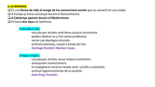 6.-LA BOHÈMIA
 És una forma de vida al marge de les convencions socials que es convertí en una moda.
 A Europa ja havia començat durant el Romanticisme.
 A Catalunya apareix durant el Modernisme.
 Hi havia dos tipus de bohèmia:
1-daurada o rosa
-viscuda per artistes amb bona situació econòmica.
-podien dedicar-se a l’art sense problemes.
-sense cap ideologia concreta.
-actitud esteticista, evasió a través de l’art.
-Santiago Rusiñol i Raimon Casas.
2-negra o tràgica
-viscuda per artistes sense mitjans econòmics.
-anarquistes revolucionaris.
-la inadaptació social es resolia amb suïcidis o autoexilis.
-actitud regeneracionista de la societat.
-Joan Puig i Ferreter.
 