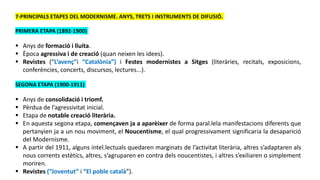 7-PRINCIPALS ETAPES DEL MODERNISME. ANYS, TRETS I INSTRUMENTS DE DIFUSIÓ.
PRIMERA ETAPA (1892-1900)
 Anys de formació i lluita.
 Època agressiva i de creació (quan neixen les idees).
 Revistes (“L’avenç”i “Catalònia”) i Festes modernistes a Sitges (literàries, recitals, exposicions,
conferències, concerts, discursos, lectures...).
SEGONA ETAPA (1900-1911)
 Anys de consolidació i triomf.
 Pèrdua de l’agressivitat inicial.
 Etapa de notable creació literària.
 En aquesta segona etapa, començaven ja a aparèixer de forma paral.lela manifestacions diferents que
pertanyien ja a un nou moviment, el Noucentisme, el qual progressivament significaria la desaparició
del Modernisme.
 A partir del 1911, alguns intel.lectuals quedaren marginats de l’activitat literària, altres s’adaptaren als
nous corrents estètics, altres, s’agruparen en contra dels noucentistes, i altres s’exiliaren o simplement
moriren.
 Revistes (“Joventut” i “El poble català”).
 