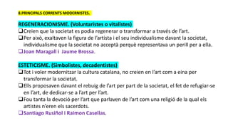 8.PRINCIPALS CORRENTS MODERNISTES.
REGENERACIONISME. (Voluntaristes o vitalistes)
Creien que la societat es podia regenerar o transformar a través de l’art.
Per això, exaltaven la figura de l’artista i el seu individualisme davant la societat,
individualisme que la societat no acceptà perquè representava un perill per a ella.
Joan Maragall i Jaume Brossa.
ESTETICISME. (Simbolistes, decadentistes)
Tot i voler modernitzar la cultura catalana, no creien en l’art com a eina per
transformar la societat.
Ells proposaven davant el rebuig de l’art per part de la societat, el fet de refugiar-se
en l’art, de dedicar-se a l’art per l’art.
Fou tanta la devoció per l’art que parlaven de l’art com una religió de la qual els
artistes n’eren els sacerdots.
Santiago Rusiñol i Raimon Casellas.
 