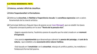 9.LA POESIA MODERNISTA. TRETS.
 Extensa, variada i difícil de classificar.
 Entre l’espontaneïtat i el formalisme.
 Defensa la sinceritat, la fidelitat a l’experiència viscuda i la senzillesa expressiva com a valors
fonamentals de la creació artística.
 El principal defensor d’aquest tipus de poesia va ser Joan Maragall, que va establir les bases
d’aquesta concepció poètica en la seva “Teoria de la paraula viva”.
-Segons aquesta teoria, l’autèntica poesia és aquella que ha estat creada en un moment
d’inspiració.
-Una poesia espontaneista que desenvolupa sobretot la poesia del paisatge, el cant de la
natura, i que estableix una associació entre natura i bellesa.
-Està basada en l’emotivitat i en la sinceritat, rebutja els artificis poètics, les metàfores i
l’elaboració formal del poema.
 