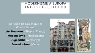 MODERNISME A EUROPA
ENTRE EL 1880 I EL 1910
En funció de país en què es
desenvolupava:
Art Nouveau (Bèlgica i França)
Modern Style (Anglosaxons)
Jugendstil (Alemanya)
Sezessionisme (Viena)
 