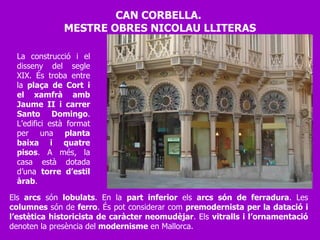 Els  arcs  són  lobulats . En la  part inferior  els  arcs són de ferradura . Les  columnes  són de  ferro . És pot considerar com  premodernista per la datació i l’estètica historicista de caràcter neomudèjar . Els  vitralls i l’ornamentació  denoten la presència del  modernisme  en Mallorca. La construcció i el disseny del segle XIX. És troba entre la  plaça de Cort i el xamfrà amb Jaume II i carrer Santo Domingo . L’edifici està format per una  planta baixa i quatre pisos . A més, la casa està dotada d’una  torre d’estil àrab .  CAN CORBELLA.  MESTRE OBRES NICOLAU LLITERAS 