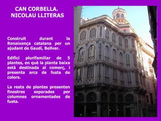 Construït durant la Renaixença catalana per un ajudant de Gaudí, Bellver. Edifici plurifamiliar de 5 plantes, en què la planta baixa està destinada al comerç, i presenta arcs de fusta de colors.  La resta de plantes presenten finestres separades per columnes ornamentades de fusta.  CAN CORBELLA.  NICOLAU LLITERAS 