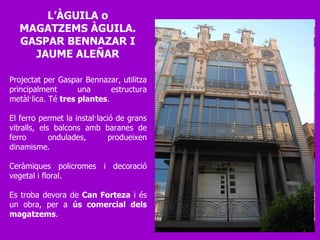 Projectat per Gaspar Bennazar, utilitza principalment una estructura metàl·lica. Té  tres plantes .  El ferro permet la instal·lació de grans vitralls, els balcons amb baranes de ferro ondulades, produeixen dinamisme.  Ceràmiques policromes i decoració vegetal i floral.  Es troba devora de  Can Forteza  i és un obra, per a  ús comercial dels magatzems .  L’ÀGUILA o MAGATZEMS ÀGUILA. GASPAR BENNAZAR I JAUME ALEÑAR 