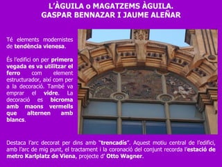 L’ÀGUILA o MAGATZEMS ÀGUILA. GASPAR BENNAZAR I JAUME ALEÑAR Té elements modernistes de  tendència vienesa .  És l’edifici on per  primera vegada es va utilitzar el ferro  com element estructurador, així com per a la decoració. També va emprar el  vidre . La decoració es  bicroma amb maons vermells que alternen amb blancs .  Destaca l’arc decorat per dins amb “ trencadís ”. Aquest motiu central de l’edifici, amb l’arc de mig punt, el tractament i la coronació del conjunt recorda l’ estació de metro Karlplatz de Viena , projecte d’  Otto Wagner . 