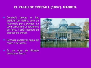 Construït devora el llac artificial del Retiro, com un hivernacle per a plantes. La seva estructura és totalment de ferro, i està recobert de plaques de cristall. Recorda qualsevol palau de conte o de somni.  És un obra de Ricardo Velázquez Bosco. EL PALAU DE CRISTALL (1887). MADRID. 
