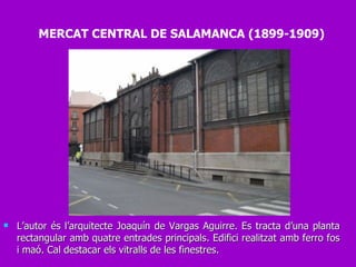 L’autor és l’arquitecte Joaquín de Vargas Aguirre. Es tracta d’una planta rectangular amb quatre entrades principals. Edifici realitzat amb ferro fos i maó. Cal destacar els vitralls de les finestres. MERCAT CENTRAL DE SALAMANCA (1899-1909) 