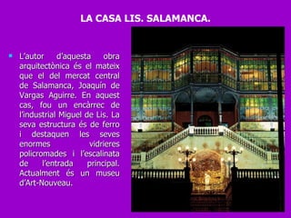 L’autor d’aquesta obra arquitectònica és el mateix que el del mercat central de Salamanca, Joaquín de Vargas Aguirre. En aquest cas, fou un encàrrec de l’industrial Miguel de Lis. La seva estructura és de ferro i destaquen les seves enormes vidrieres policromades i l’escalinata de l’entrada principal. Actualment és un museu d’Art-Nouveau. LA CASA LIS. SALAMANCA. 