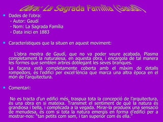 Dades de l’obra: - Autor: Gaudí - Nom: La Sagrada Família - Data inici en 1883 Característiques que la situen en aquest moviment: L’obra mestra de Gaudí, que no va poder veure acabada. Plasma completament la naturalesa, en aquesta obra, i encargola de tal manera les formes que semblen arbres doblegant les seves branques.  La façana està completamente coberta amb el màxim de detalls rompedors, és l’edifici per excel·lència que marca una altra època en el món de l’arquitectura. Comentari: No es tracta d’un edifici més, traspua tota la concepció de l’arquitectura, és una obra en si mateixa. Transmet el sentiment de què la natura és grandiosa i bella, i complicada a la vegada. Mirar-la produeix una sensació de menudesa, és com si tota la natura emergís en forma d’edifici per a mostrar-nos: “tan petits com som, i tan superior com és ella.” Obra: La Sagrada Família (Gaudí) 