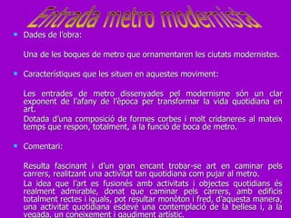 Dades de l’obra: Una de les boques de metro que ornamentaren les ciutats modernistes.  Característiques que les situen en aquestes moviment: Les entrades de metro dissenyades pel modernisme són un clar exponent de l’afany de l’època per transformar la vida quotidiana en art. Dotada d’una composició de formes corbes i molt cridaneres al mateix temps que respon, totalment, a la funció de boca de metro. Comentari: Resulta fascinant i d’un gran encant trobar-se art en caminar pels carrers, realitzant una activitat tan quotidiana com pujar al metro.  La idea que l’art es fusionés amb activitats i objectes quotidians és realment admirable, donat que caminar pels carrers, amb edificis totalment rectes i iguals, pot resultar monòton i fred, d’aquesta manera, una activitat quotidiana esdevé una contemplació de la bellesa i, a la vegada, un coneixement i gaudiment artístic. Entrada metro modernista 