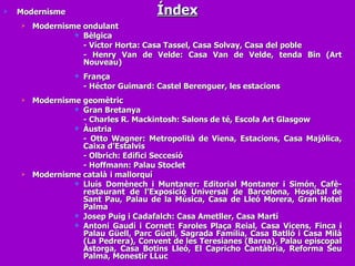 Índex Modernisme Modernisme ondulant Bèlgica - Víctor Horta: Casa Tassel, Casa Solvay, Casa del poble - Henry Van de Velde: Casa Van de Velde, tenda Bin (Art Nouveau) França  - Héctor Guimard: Castel Berenguer, les estacions Modernisme geomètric Gran Bretanya - Charles R. Mackintosh: Salons de té, Escola Art Glasgow Àustria  - Otto Wagner: Metropolità de Viena, Estacions, Casa Majòlica, Caixa d’Estalvis - Olbrich: Edifici Seccesió - Hoffmann: Palau Stoclet Modernisme català i mallorquí Lluís Domènech i Muntaner: Editorial Montaner i Simón, Cafè-restaurant de l’Exposició Universal de Barcelona, Hospital de Sant Pau, Palau de la Música, Casa de Lleó Morera, Gran Hotel Palma Josep Puig i Cadafalch: Casa Ametller, Casa Martí Antoni Gaudí i Cornet: Faroles Plaça Reial, Casa Vicens, Finca i Palau Güell, Parc Güell, Sagrada Família, Casa Batlló i Casa Milà (La Pedrera), Convent de les Teresianes (Barna), Palau episcopal Astorga, Casa Botins Lleó, El Capricho Cantàbria, Reforma Seu Palma, Monestir LLuc 