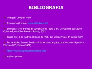 Imatges: Google i Flickr Assumpció Granero.  www.slideshare.net Bennàssar Coll, Bernat. El comentari de l’obra d’art. Conselleria Educació i Cultura Govern Illes Balears. Palma, 2002. Triadó Tur, J. R. i altres. Història de l’Art.  Ed. Vicens Vives. 1ª edició 2009. SALVÀ LARA, Jaume: Diccionari de les arts: arquitectura, escultura i pintura. Edicions UIB. Palma (2002) http://www.wikipediaenciclopedia libre sapiens.ya.com BIBLIOGRAFIA 
