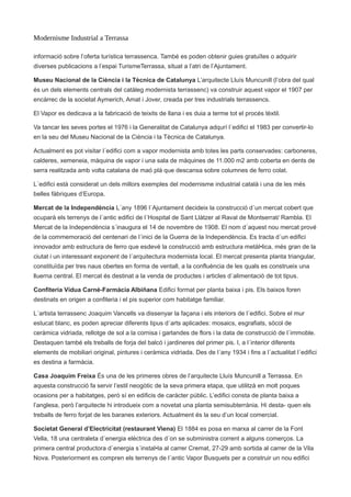 Modernisme Industrial a Terrassa
informació sobre l’oferta turística terrassenca. També es poden obtenir guies gratuïtes o adquirir
diverses publicacions a l’espai TurismeTerrassa, situat a l’atri de l’Ajuntament.
Museu Nacional de la Ciència i la Tècnica de Catalunya L’arquitecte Lluís Muncunill (l’obra del qual
és un dels elements centrals del catàleg modernista terrassenc) va construir aquest vapor el 1907 per
encàrrec de la societat Aymerich, Amat i Jover, creada per tres industrials terrassencs.
El Vapor es dedicava a la fabricació de teixits de llana i es duia a terme tot el procés tèxtil.
Va tancar les seves portes el 1976 i la Generalitat de Catalunya adqurí l´edifici el 1983 per convertir-lo
en la seu del Museu Nacional de la Ciència i la Tècnica de Catalunya.
Actualment es pot visitar l´edifici com a vapor modernista amb totes les parts conservades: carboneres,
calderes, xemeneia, màquina de vapor i una sala de màquines de 11.000 m2 amb coberta en dents de
serra realitzada amb volta catalana de maó plà que descansa sobre columnes de ferro colat.
L´edifici està considerat un dels millors exemples del modernisme industrial català i una de les més
belles fàbriques d’Europa.
Mercat de la Independència L´any 1896 l´Ajuntament decideix la construcció d´un mercat cobert que
ocuparà els terrenys de l´antic edifici de l´Hospital de Sant Llàtzer al Raval de Montserrat/ Rambla. El
Mercat de la Independència s´inaugura el 14 de novembre de 1908. El nom d´aquest nou mercat prové
de la commemoració del centenari de l´inici de la Guerra de la Independència. Es tracta d´un edifici
innovador amb estructura de ferro que esdevé la construcció amb estructura metàl•lica, més gran de la
ciutat i un interessant exponent de l´arquitectura modernista local. El mercat presenta planta triangular,
constituïda per tres naus obertes en forma de ventall, a la confluència de les quals es construeix una
lluerna central. El mercat és destinat a la venda de productes i articles d´alimentació de tot tipus.
Confiteria Vídua Carné-Farmàcia Albiñana Edifici format per planta baixa i pis. Els baixos foren
destinats en origen a confiteria i el pis superior com habitatge familiar.
L´artista terrassenc Joaquim Vancells va dissenyar la façana i els interiors de l´edifici. Sobre el mur
estucat blanc, es poden apreciar diferents tipus d´arts aplicades: mosaics, esgrafiats, sòcol de
ceràmica vidriada, rellotge de sol a la cornisa i garlandes de flors i la data de construcció de l´immoble.
Destaquen també els treballs de forja del balcó i jardineres del primer pis. I, a l´interior diferents
elements de mobiliari original, pintures i ceràmica vidriada. Des de l´any 1934 i fins a l´actualitat l´edifici
es destina a farmàcia.
Casa Joaquim Freixa És una de les primeres obres de l’arquitecte Lluís Muncunill a Terrassa. En
aquesta construcció fa servir l’estil neogòtic de la seva primera etapa, que utilitzà en molt poques
ocasions per a habitatges, però sí en edificis de caràcter públic. L’edifici consta de planta baixa a
l’anglesa, però l’arquitecte hi introdueix com a novetat una planta semisubterrània. Hi desta- quen els
treballs de ferro forjat de les baranes exteriors. Actualment és la seu d’un local comercial.
Societat General d’Electricitat (restaurant Viena) El 1884 es posa en marxa al carrer de la Font
Vella, 18 una centraleta d´energia elèctrica des d´on se subministra corrent a alguns comerços. La
primera central productora d´energia s´instal•la al carrer Cremat, 27-29 amb sortida al carrer de la Vila
Nova. Posteriorment es compren els terrenys de l´antic Vapor Busquets per a construir un nou edifici
 