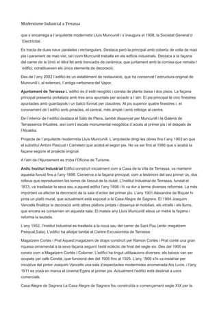 Modernisme Industrial a Terrassa
que s´encarrega a l´arquitecte modernista Lluís Muncunill i s´inaugura el 1908, la Societat General d
´Electricitat.
Es tracta de dues naus paraleles i rectangulars. Destaca però la principal amb coberta de volta de maó
pla i parament de maó vist, tal i com Muncunill treballa en els edficis industrials. Destaca a la façana
del carrer de la Unió el rètol fet amb trencadís de ceràmica, que juntament amb la cornisa que remata l
´edifici, constitueixen els únics elements de decoració.
Des de l´any 2002 l´edifici és un establiment de restauració, que ha conservat l´estructura original de
Muncunill i, al soterrani, l´antiga carbonera del Vapor.
Ajuntament de Terrassa L´edifici és d´estil neogòtic i consta de planta baixa i dos pisos. La façana
principal presenta portalada amb tres arcs apuntats per accedir a l´atri. El pis principal té cinc finestres
apuntades amb guardapols i un balcó format per claustres. Al pis superior quatre finestres i, el
coronament de l´edifici amb pinacles, el central, més ample i amb rellotge al centre.
De l´interior de l´edifici destaca el Saló de Plens, també dissenyat per Muncunill i la Galeria de
Terrassencs Il•lustres, així com l´escala monumental neogòtica d´accés al primer pis i el despatx de
l’Alcaldia.
Projecte de l´arquitecte modernista Lluís Muncunill. L´arquitecte dirigí les obres fins l´any 1903 en que
el substituí Antoni Pascual i Carretero que acabà el segon pis. No va ser fins al 1986 que s´acabà la
façana segons el projecte original.
A l’atri de l’Ajuntament es troba l’Oficina de Turisme.
Antic Institut Industrial Edifici construït inicialment com a Casa de la Vila de Terrassa, va mantenir
aquesta funció fins a l’any 1898. Conserva a la façana principal, com a testimoni del seu primer ús, dos
relleus que reprodueixen les torres de l’escut de la ciutat. L’Institut Industrial de Terrassa, fundat el
1873, va traslladar la seva seu a aquest edifici l’any 1898 i hi va dur a terme diverses reformes. La més
important va afectar la decoració de la sala d’actes del primer pis. L’any 1901 Alexandre de Riquer hi
pinta un plafó mural, que actualment està exposat a la Casa Alegre de Sagrera. El 1904 Joaquim
Vancells finalitza la decoració amb altres plafons pintats i dissenya el mobiliari, els vitralls i els llums,
que encara es conserven en aquesta sala. El mateix any Lluís Muncunill eleva un metre la façana i
reforma la teulada.
L’any 1952, l’Institut Industrial es trasllada a la nova seu del carrer de Sant Pau (antic magatzem
Pasqual,Sala). L’edifici ha allotjat també el Centre Excusionista de Terrassa.
Magatzem Cortès i Prat Aquest magatzem de draps construït per Ramon Cortés i Prat conté una gran
riquesa ornamental a la seva façana seguint l’estil eclèctic de final del segle xix. Des del 1900 es
coneix com a Magatzem Cortés i Colomer. L’edifici ha tingut utilitzacions diverses: els baixos van ser
ocupats pel cafè Condal, que funcionà des del 1906 fins al 1925. L’any 1906 s’hi va instal·lar per
iniciativa del pintor Joaquim Vancells una sala d’espectacles modernistes anomenada Ars Lucis, i l’any
1911 es posà en marxa el cinema Egara al primer pis. Actualment l’edifici està destinat a usos
comercials.
Casa Alegre de Sagrera La Casa Alegre de Sagrera fou construïda a començament segle XIX per la
 