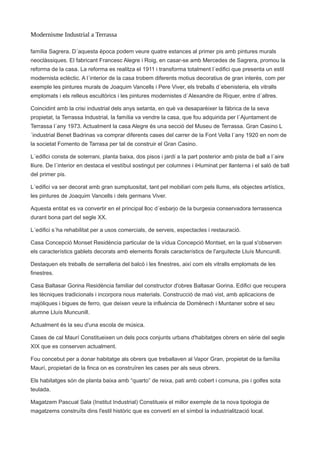 Modernisme Industrial a Terrassa
família Sagrera. D´aquesta època podem veure quatre estances al primer pis amb pintures murals
neoclàssiques. El fabricant Francesc Alegre i Roig, en casar-se amb Mercedes de Sagrera, promou la
reforma de la casa. La reforma es realitza el 1911 i transforma totalment l´edifici que presenta un estil
modernista eclèctic. A l´interior de la casa trobem diferents motius decoratius de gran interès, com per
exemple les pintures murals de Joaquim Vancells i Pere Viver, els treballs d´ebenisteria, els vitralls
emplomats i els relleus escultòrics i les pintures modernistes d´Alexandre de Riquer, entre d´altres.
Coincidint amb la crisi industrial dels anys setanta, en què va desaparèixer la fàbrica de la seva
propietat, la Terrassa Industrial, la família va vendre la casa, que fou adquirida per l´Ajuntament de
Terrassa l´any 1973. Actualment la casa Alegre és una secció del Museu de Terrassa. Gran Casino L
´industrial Benet Badrinas va comprar diferents cases del carrer de la Font Vella l´any 1920 en nom de
la societat Fomento de Tarrasa per tal de construir el Gran Casino.
L´edifici consta de soterrani, planta baixa, dos pisos i jardí a la part posterior amb pista de ball a l´aire
lliure. De l´interior en destaca el vestíbul sostingut per columnes i il•luminat per llanterna i el saló de ball
del primer pis.
L´edifici va ser decorat amb gran sumptuositat, tant pel mobiliari com pels llums, els objectes artístics,
les pintures de Joaquim Vancells i dels germans Viver.
Aquesta entitat es va convertir en el principal lloc d´esbarjo de la burgesia conservadora terrassenca
durant bona part del segle XX.
L´edifici s´ha rehabilitat per a usos comercials, de serveis, espectacles i restauració.
Casa Concepció Monset Residència particular de la vídua Concepció Montset, en la qual s'observen
els característics gablets decorats amb elements florals característics de l'arquitecte Lluís Muncunill.
Destaquen els treballs de serralleria del balcó i les finestres, així com els vitralls emplomats de les
finestres.
Casa Baltasar Gorina Residència familiar del constructor d'obres Baltasar Gorina. Edifici que recupera
les tècniques tradicionals i incorpora nous materials. Construcció de maó vist, amb aplicacions de
majòliques i bigues de ferro, que deixen veure la influència de Domènech i Muntaner sobre el seu
alumne Lluís Muncunill.
Actualment és la seu d'una escola de música.
Cases de cal Maurí Constitueixen un dels pocs conjunts urbans d'habitatges obrers en sèrie del segle
XIX que es conserven actualment.
Fou concebut per a donar habitatge als obrers que treballaven al Vapor Gran, propietat de la família
Maurí, propietari de la finca on es construïren les cases per als seus obrers.
Els habitatges són de planta baixa amb “quarto” de reixa, pati amb cobert i comuna, pis i golfes sota
teulada.
Magatzem Pascual Sala (Institut Industrial) Constitueix el millor exemple de la nova tipologia de
magatzems construïts dins l'estil històric que es convertí en el símbol la industrialització local.
 