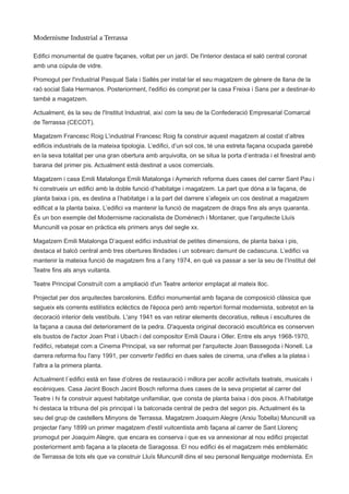 Modernisme Industrial a Terrassa
Edifici monumental de quatre façanes, voltat per un jardí. De l'interior destaca el saló central coronat
amb una cúpula de vidre.
Promogut per l'industrial Pasqual Sala i Sallés per instal·lar el seu magatzem de gènere de llana de la
raó social Sala Hermanos. Posteriorment, l'edifici és comprat per la casa Freixa i Sans per a destinar-lo
també a magatzem.
Actualment, és la seu de l'Institut Industrial, així com la seu de la Confederació Empresarial Comarcal
de Terrassa (CECOT).
Magatzem Francesc Roig L’industrial Francesc Roig fa construir aquest magatzem al costat d’altres
edificis industrials de la mateixa tipologia. L’edifici, d’un sol cos, té una estreta façana ocupada gairebé
en la seva totalitat per una gran obertura amb arquivolta, on se situa la porta d’entrada i el finestral amb
barana del primer pis. Actualment està destinat a usos comercials.
Magatzem i casa Emili Matalonga Emili Matalonga i Aymerich reforma dues cases del carrer Sant Pau i
hi construeix un edifici amb la doble funció d’habitatge i magatzem. La part que dóna a la façana, de
planta baixa i pis, es destina a l’habitatge i a la part del darrere s’afegeix un cos destinat a magatzem
edificat a la planta baixa. L’edifici va mantenir la funció de magatzem de draps fins als anys quaranta.
És un bon exemple del Modernisme racionalista de Domènech i Montaner, que l’arquitecte Lluís
Muncunill va posar en pràctica els primers anys del segle xx.
Magatzem Emili Matalonga D’aquest edifici industrial de petites dimensions, de planta baixa i pis,
destaca el balcó central amb tres obertures llindades i un sobrearc damunt de cadascuna. L’edifici va
mantenir la mateixa funció de magatzem fins a l’any 1974, en què va passar a ser la seu de l’Institut del
Teatre fins als anys vuitanta.
Teatre Principal Construït com a ampliació d'un Teatre anterior emplaçat al mateix lloc.
Projectat per dos arquitectes barcelonins. Edifici monumental amb façana de composició clàssica que
segueix els corrents estilístics eclèctics de l'època però amb repertori formal modernista, sobretot en la
decoració interior dels vestíbuls. L'any 1941 es van retirar elements decoratius, relleus i escultures de
la façana a causa del deteriorament de la pedra. D'aquesta original decoració escultòrica es conserven
els bustos de l'actor Joan Prat i Ubach i del compositor Emili Daura i Oller. Entre els anys 1968-1970,
l'edifici, rebatejat com a Cinema Principal, va ser reformat per l'arquitecte Joan Bassegoda i Nonell. La
darrera reforma fou l'any 1991, per convertir l'edifici en dues sales de cinema, una d'elles a la platea i
l'altra a la primera planta.
Actualment l´edifici està en fase d’obres de restauració i millora per acollir activitats teatrals, musicals i
escèniques. Casa Jacint Bosch Jacint Bosch reforma dues cases de la seva propietat al carrer del
Teatre i hi fa construir aquest habitatge unifamiliar, que consta de planta baixa i dos pisos. A l’habitatge
hi destaca la tribuna del pis principal i la balconada central de pedra del segon pis. Actualment és la
seu del grup de castellers Minyons de Terrassa. Magatzem Joaquim Alegre (Arxiu Tobella) Muncunill va
projectar l'any 1899 un primer magatzem d'estil vuitcentista amb façana al carrer de Sant Llorenç
promogut per Joaquim Alegre, que encara es conserva i que es va annexionar al nou edifici projectat
posteriorment amb façana a la placeta de Saragossa. El nou edifici és el magatzem més emblemàtic
de Terrassa de tots els que va construir Lluís Muncunill dins el seu personal llenguatge modernista. En
 