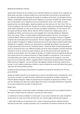 Modernisme Industrial a Terrassa
aquest edifici introdueix els arcs el•líptics com a elements definidors de la façana. És un magatzem de
planta baixa i dos pisos. La façana simètrica té un sentit ascendent provocat per la successió de les
tres obertures parabòliques. Destaquen els treballs de serralleria de Pau Bros i els de fusteria de Pere
Sabater, col·laboradors habituals de Muncunill. Malgrat que el promotor de l'edifici fou Joaquim Alegre,
que el va ferconstruir com a magatzem de la raó social Aymerich, Amat i Jover, l'edifici es coneix
popularment pel nom dels llogaters i després propietaris que des dels anys vint i fins a l'any 1972 van
ocupar el magatzem: Pau Farnés S.A. Després d'una intensa campanya de reivindicació ciutadana per
salvar l'edifici abandonat i en mans d'una empresa immobiliària de Barcelona, el 13 de maig de 1977
fou adquirit per Manuel Tobella i Marcet. Des del 1978 la Fundació Arxiu Tobella passà a ser la
propietària de l'edifici, que funciona com a arxiu fotogràfic de la ciutat des d'aleshores. Magatzem
Torras Pere Torras i Obiols, un sastre d’Olesa de Montserrat instal•lat a Terrassa, va encarregar a
l’arquitecte Melcior Viñals la construcció d’aquest edifici, el qual va aconseguir construir el magatzem
industrial més representatiu de la seva producció. És l’únic magatzem tèxtil terrassenc que també feia
venda al detall. Al magatzem hi destaca la balconada que recorre tota la façana dividint la planta baixa,
utilitzada per a magatzem, del primer pis, dissenyat com a habitatge del propietari. Aquest local és
conegut popularment amb el nom de “Cal Sastre d’Olesa”. Quadra del Vapor Ventalló (plaça) D’aquest
vapor es conservaven fins a l’any 1998 tres quadres que havien estat arrendades a diverses empreses.
Actualment només es conserva la quadra cantonera, que és obra de Lluís Muncunill. Aquesta nau
industrial, de dues plantes, és la més antiga de Terrassa, on s’utilitzà l’estructura metàl•lica de pilars de
fosa i bigues d’acer com a sistema constructiu. El Vapor Ventalló es va transformar i s’ha convertit en
una plaça pública semi-coberta, que conserva bona part de l’estructura de l’antiga nau, en el marc
d’una nova zona residencial. Fàbrica i magatzem Marcet i Poal (Escola Lanaspa-Patronat d’Educació)
Edifici format pel magatzem i una nau industrial. Del magatzem destaca la decoració ceràmica de la
cornisa i l´ús de l´estètica modernista en balcons i reixes. Actualment és la seu del Patronat Municipal d
´Educació i de l’escola pública Lanaspa.
La fàbrica presenta els trests característics de l´arquitectura industrial de Lluís Muncunill, maó vist i
grans obertures.
Quadra de la fàbrica Izard És l´única quadra que es conserva de la fàbrica Izard, concretament n´era la
nau de tints. Es tracta d´un edifici funcional condicionat a la necessitat de ventilació i il•luminació.
Presenta planta rectangular i trobem la caractarística de l´arquitecte en aquest tipus d´edificis, l´ús de
maó vist. Destaquen les voltes de la coberta fetes amb maó pla i coronades per llanternes. Actualment
és una sala d´exposicions municipal, la Sala Muncunill.
Masia Freixa
L´ industrial terrassenc Josep Freixa i Argemí encarregà la construcció de la seva residència familiar a
Muncunill. La Masia Freixa se superposa a una estructura fabril anterior.
La residència es trobava envoltada d´un extens jardí, en una zona d eixample de la ciutat. Actualment
aquest entorn es coneix com el Parc de Sant Jordi, que conserva alguns dels elements originals.
L´edifici està revestit per una estructura d´arcs i voltes d´inspiració gaudiniana. Destaca la façana
estucada de color blanc i la galeria porticada, amb un arrambador de ceràmica vidriada de color blanc.
 