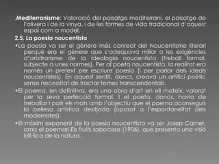 . Mediterranisme : Valoració del paisatge mediterrani, el paisatge de l’olivera i de la vinya, i de les formes de vida tradicional d’aquest espai com a model. 2.5. La poesia noucentista • La poesia va ser el gènere més conreat del Noucentisme literari perquè era el gènere que s’adequava millor a les exigències d’arbitrarisme de la ideologia noucentista (treball formal, subjecte a unes normes). Per al poeta noucentista, la realitat era només un pretext per escriure poesia (i per parlar dels ideals noucentistes). En aquest sentit, doncs, creava un artifici poètic sense necessitat de tractar temes transcendentals. • El poema, en definitiva, era una obra d’art en ell mateix, valorat per la seva perfecció formal. I el poeta, doncs, havia de treballar i polir els mots amb l’objectiu que el poema aconseguís la bellesa artística desitjada (oposat a l’espontaneïtat dels modernistes). • El màxim exponent de la poesia noucentista va ser Josep Carner, amb el poemari  Els fruits saborosos  (1906), que presenta una visió idíl·lica de la natura. 