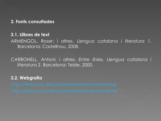 3. Fonts consultades 3.1. Llibres de text ARMENGOL, Roser; i altres.  Llengua catalana i literatura 1 . Barcelona: Castellnou, 2008. CARBONELL, Antoni; i altres.  Entre línies. Llengua catalana i literatura 2 . Barcelona: Teide, 2000. 3.2. Webgrafia http://lletra.uoc.edu/ca/periode/el-modernisme http://lletra.uoc.edu/ca/periode/el-noucentisme 