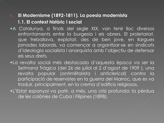 El Modernisme (1892-1811). La poesia modernista 1.1. El context històric i social • A Catalunya, a finals del segle XIX, van tenir lloc diversos enfrontaments entre la burgesia i els obrers. El proletariat, que treballava, explotat, des de ben jove, en llargues jornades laborals, va començar a organitzar-se en sindicats d’ideologia socialista i anarquista amb l’objectiu de defensar els seus drets. • La revolta social més destacada d’aquesta època va ser la Setmana Tràgica (del 26 de juliol al 2 d’agost de 1909 ), una revolta popular (antimilitarista i anticlerical) contra la participació de reservistes en la guerra del Marroc, que es va traduir, principalment, en la crema d’edificis religiosos. • L’Estat espanyol va patir, a més, una crisi profunda: la pèrdua de les colònies de Cuba i Filipines (1898). 