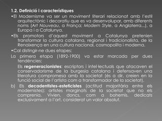 1.2. Definició i característiques • El Modernisme va ser un moviment literari relacionat amb l’estil arquitectònic i decoratiu que es va desenvolupar, amb diferents noms ( Art Nouveau , a França;  Modern Style , a Anglaterra...), a Europa i a Catalunya. • Els promotors d’aquest moviment a Catalunya pretenien transformar la cultura catalana, regional i tradicionalista, de la Renaixença en una cultura nacional, cosmopolita i moderna. • Cal distingir-ne dues etapes: La primera etapa (1892-1900) va estar marcada per dues tendències: Els  regeneracionistes : escriptors i intel·lectuals que atacaven el conservadorisme de la burgesia catalana i defensaven una literatura compromesa amb la societat (és a dir, creien en la funció social de l’artista com a transformador de la societat). b) Els  decadentistes-esteticistes  (actitud majoritària entre els modernistes): artistes marginats de la societat que no els comprenia. Vivien, doncs, com a bohemis, dedicats exclusivament a l’art, considerat un valor absolut. 
