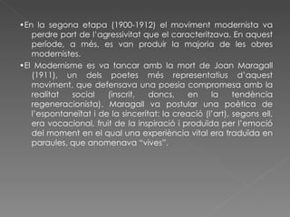 • En la segona etapa (1900-1912) el moviment modernista va perdre part de l’agressivitat que el caracteritzava. En aquest període, a més, es van produir la majoria de les obres modernistes.  • El Modernisme es va tancar amb la mort de Joan Maragall (1911), un dels poetes més representatius d’aquest moviment, que defensava una poesia compromesa amb la realitat social (inscrit, doncs, en la tendència regeneracionista). Maragall va postular una poètica de l’espontaneïtat i de la sinceritat: la creació (l’art), segons ell, era vocacional, fruit de la inspiració i produïda per l’emoció del moment en el qual una experiència vital era traduïda en paraules, que anomenava “vives”. 