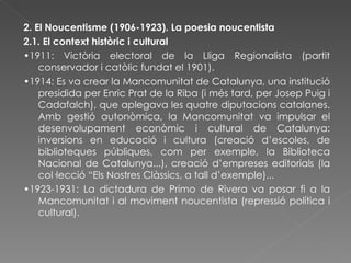 2. El Noucentisme (1906-1923). La poesia noucentista 2.1. El context històric i cultural • 1911: Victòria electoral de la Lliga Regionalista (partit conservador i catòlic fundat el 1901). • 1914: Es va crear la Mancomunitat de Catalunya, una institució presidida per Enric Prat de la Riba (i més tard, per Josep Puig i Cadafalch), que aplegava les quatre diputacions catalanes. Amb gestió autonòmica, la Mancomunitat va impulsar el desenvolupament econòmic i cultural de Catalunya: inversions en educació i cultura (creació d’escoles, de biblioteques públiques, com per exemple, la Biblioteca Nacional de Catalunya...), creació d’empreses editorials (la col·lecció “Els Nostres Clàssics, a tall d’exemple)... • 1923-1931: La dictadura de Primo de Rivera va posar fi a la Mancomunitat i al moviment noucentista (repressió política i cultural). 