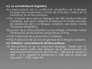 2.2. La normativització lingüística • La preocupació per la codificació ortogràfica de la llengua iniciada pels modernistes a través de la revista  L’Aven ç es va intensificar en el Noucentisme. • 1911: Creació de la Secció Filològica de l’IEC (Institut d’Estudis Catalans), que tenia l’objectiu d’elaborar un model normatiu de referència per a la llengua catalana, per lluitar contra l’anarquia ortogràfica. • El govern de la Mancomunitat va encarregar a Pompeu Fabra l’elaboració de les  Normes ortogràfiques  (1913). • 1918: Publicació de la  Gramàtica catalana . • 1932: Publicació del  Diccionari  general  de la llengua catalana . 2.3. Definició i caracterització del Noucentisme • El Noucentisme va ser un moviment ideològic i literari que va tenir el suport polític dels dirigents de la Mancomunitat (el terme  Noucentisme  prové del mot  nou , “allò que és oposat a vell”,   i a la vegada fa referència a “allò que és propi del nou-cents”: 1900, segle XX). 